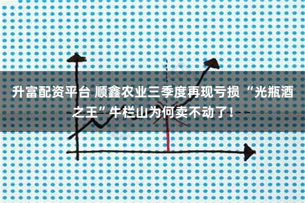 升富配资平台 顺鑫农业三季度再现亏损 “光瓶酒之王”牛栏山为何卖不动了!