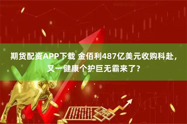 期货配资APP下载 金佰利487亿美元收购科赴,又一健康个护巨无霸来了?