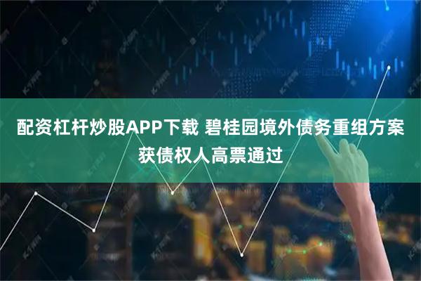 配资杠杆炒股APP下载 碧桂园境外债务重组方案获债权人高票通过