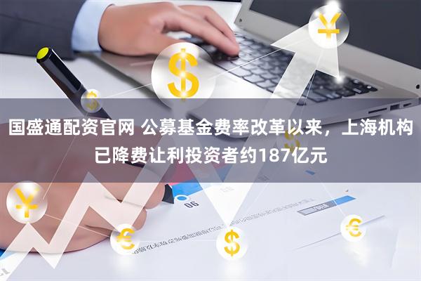 国盛通配资官网 公募基金费率改革以来,上海机构已降费让利投资者约187亿元