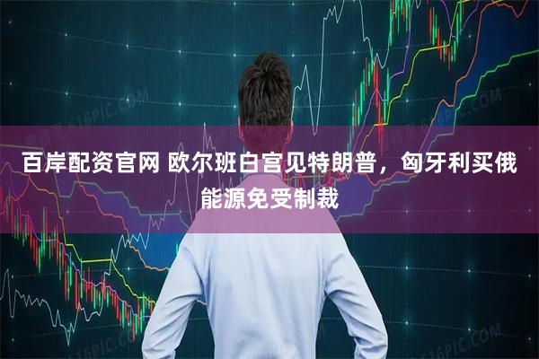 百岸配资官网 欧尔班白宫见特朗普,匈牙利买俄能源免受制裁