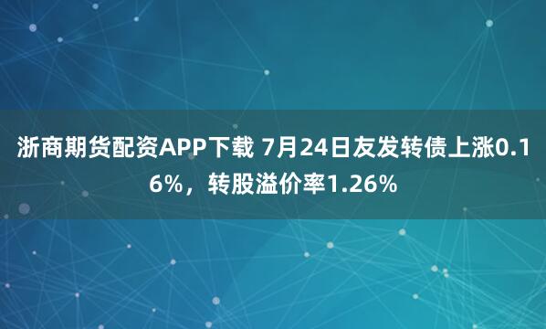 浙商期货配资APP下载 7月24日友发转债上涨0.16%,转股溢价率1.26%