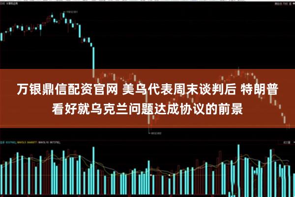 万银鼎信配资官网 美乌代表周末谈判后 特朗普看好就乌克兰问题达成协议的前景