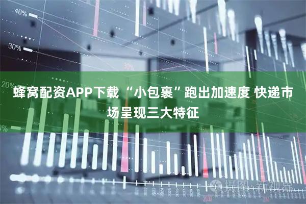 蜂窝配资APP下载 “小包裹”跑出加速度 快递市场呈现三大特征