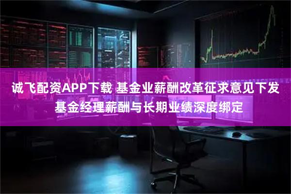 诚飞配资APP下载 基金业薪酬改革征求意见下发  基金经理薪酬与长期业绩深度绑定