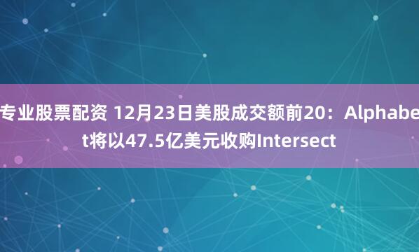 专业股票配资 12月23日美股成交额前20：Alphabet将以47.5亿美元收购Intersect