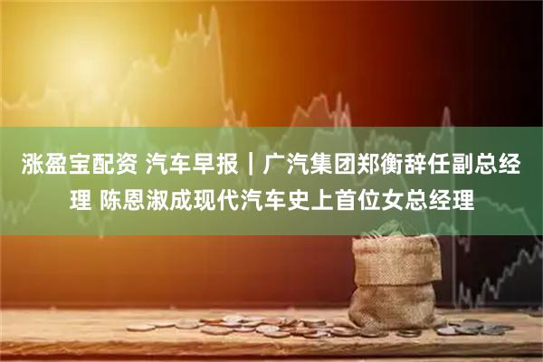 涨盈宝配资 汽车早报｜广汽集团郑衡辞任副总经理 陈恩淑成现代汽车史上首位女总经理