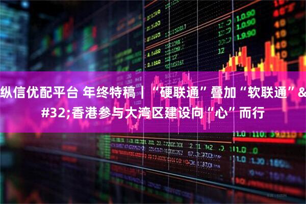 纵信优配平台 年终特稿｜“硬联通”叠加“软联通” 香港参与大湾区建设向“心”而行
