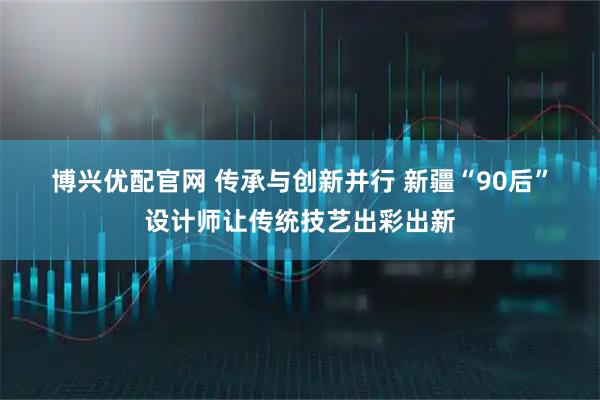 博兴优配官网 传承与创新并行 新疆“90后”设计师让传统技艺出彩出新