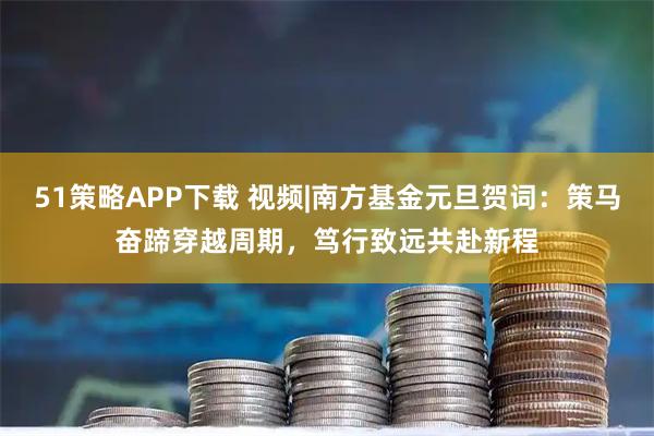 51策略APP下载 视频|南方基金元旦贺词：策马奋蹄穿越周期，笃行致远共赴新程