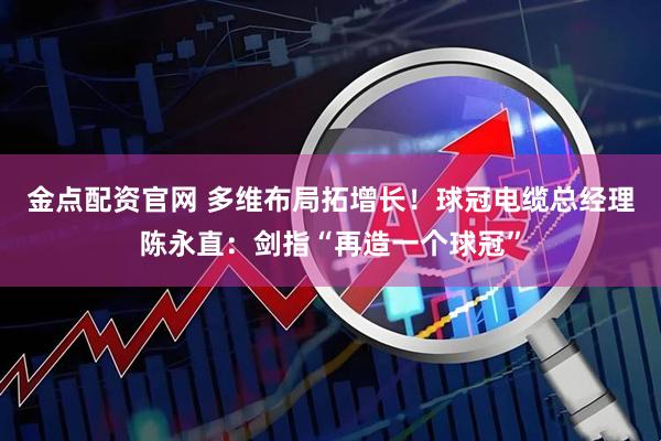 金点配资官网 多维布局拓增长！球冠电缆总经理陈永直：剑指“再造一个球冠”