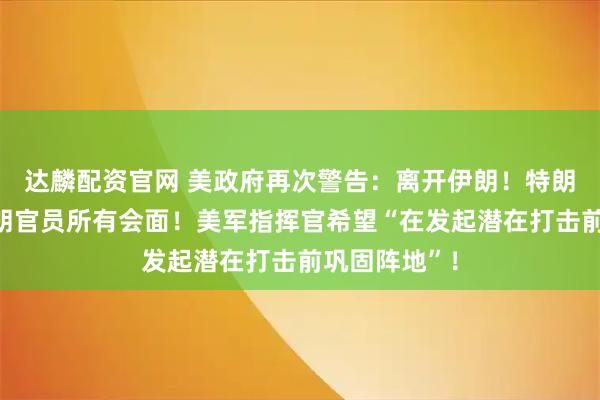 达麟配资官网 美政府再次警告：离开伊朗！特朗普取消与伊朗官员所有会面！美军指挥官希望“在发起潜在打击前巩固阵地”！