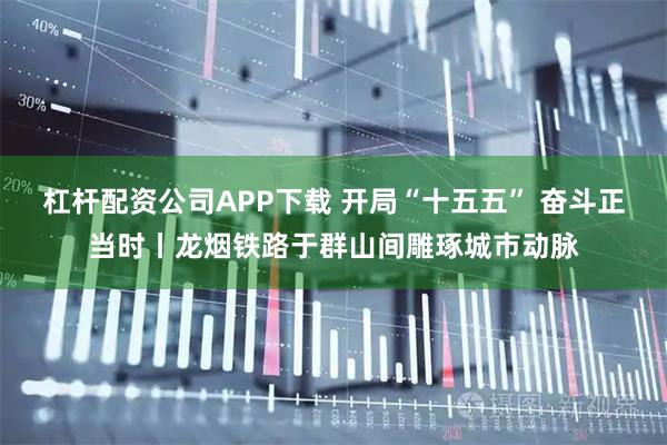 杠杆配资公司APP下载 开局“十五五” 奋斗正当时丨龙烟铁路于群山间雕琢城市动脉