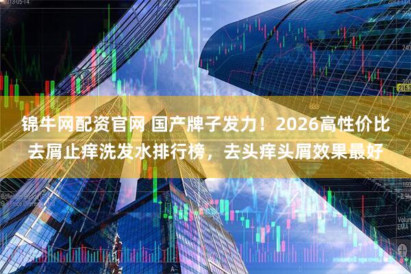 锦牛网配资官网 国产牌子发力！2026高性价比去屑止痒洗发水排行榜，去头痒头屑效果最好