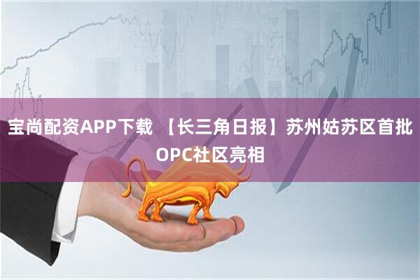 宝尚配资APP下载 【长三角日报】苏州姑苏区首批OPC社区亮相