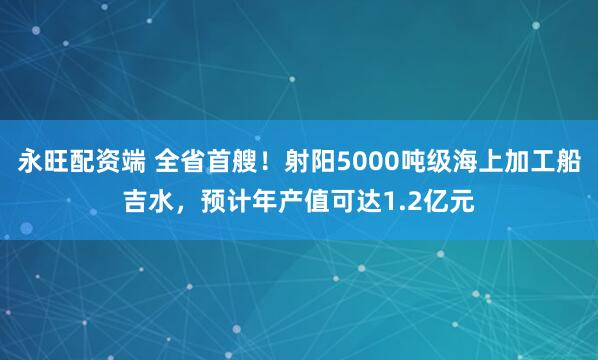 永旺配资端 全省首艘！射阳5000吨级海上加工船吉水，预计年产值可达1.2亿元