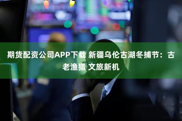 期货配资公司APP下载 新疆乌伦古湖冬捕节：古老渔猎 文旅新机