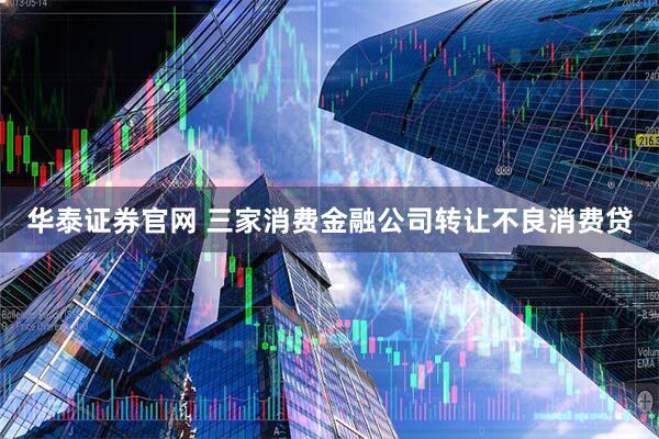 华泰证券官网 三家消费金融公司转让不良消费贷