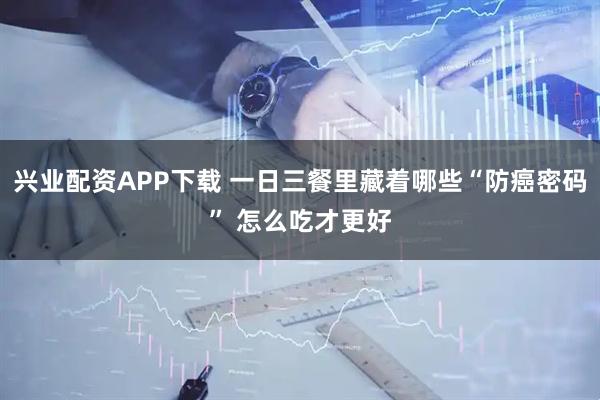 兴业配资APP下载 一日三餐里藏着哪些“防癌密码” 怎么吃才更好