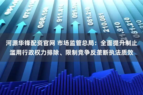 河源华锋配资官网 市场监管总局：全面提升制止滥用行政权力排除、限制竞争反垄断执法质效