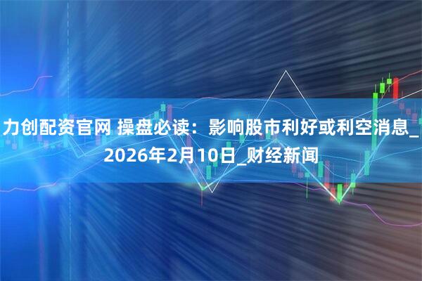 力创配资官网 操盘必读：影响股市利好或利空消息_2026年2月10日_财经新闻