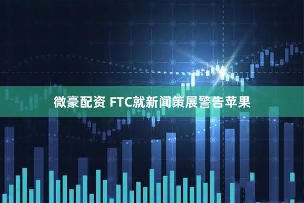 微豪配资 FTC就新闻策展警告苹果