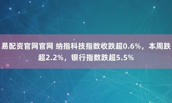 易配资官网官网 纳指科技指数收跌超0.6%，本周跌超2.2%，银行指数跌超5.5%