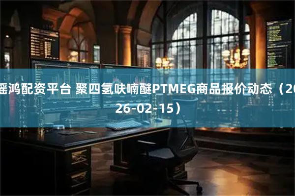 瑶鸿配资平台 聚四氢呋喃醚PTMEG商品报价动态（2026-02-15）