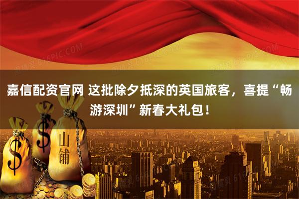 嘉信配资官网 这批除夕抵深的英国旅客，喜提“畅游深圳”新春大礼包！