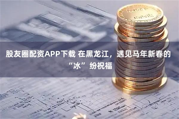 股友圈配资APP下载 在黑龙江，遇见马年新春的 “冰” 纷祝福