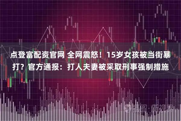点登富配资官网 全网震怒！15岁女孩被当街暴打？官方通报：打人夫妻被采取刑事强制措施