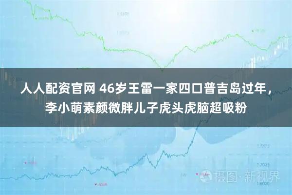 人人配资官网 46岁王雷一家四口普吉岛过年，李小萌素颜微胖儿子虎头虎脑超吸粉