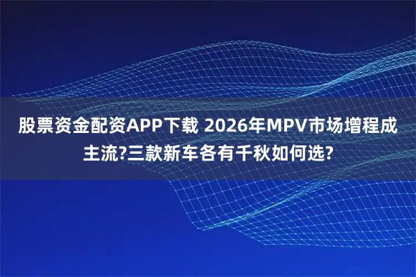 股票资金配资APP下载 2026年MPV市场增程成主流?三款新车各有千秋如何选?