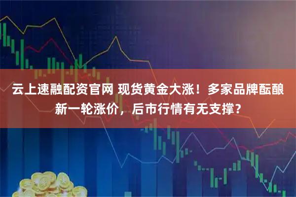 云上速融配资官网 现货黄金大涨!多家品牌酝酿新一轮涨价,后市行情有无支撑?