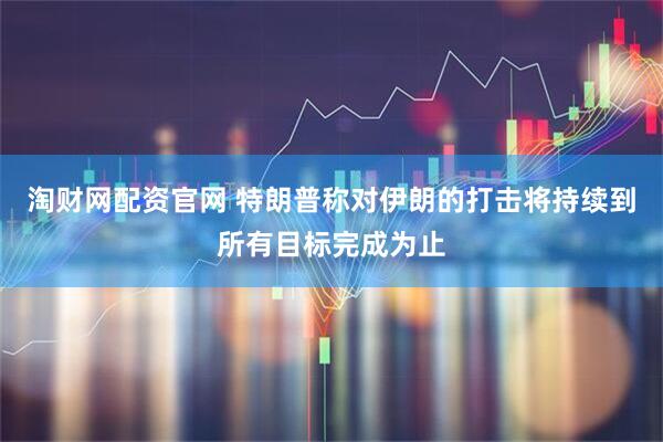 淘财网配资官网 特朗普称对伊朗的打击将持续到所有目标完成为止
