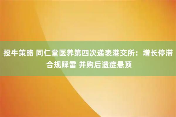 投牛策略 同仁堂医养第四次递表港交所:增长停滞 合规踩雷 并购后遗症悬顶