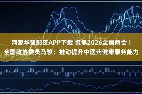 河源华锋配资APP下载 聚焦2026全国两会丨全国政协委员马骏：推动提升中医药健康服务能力