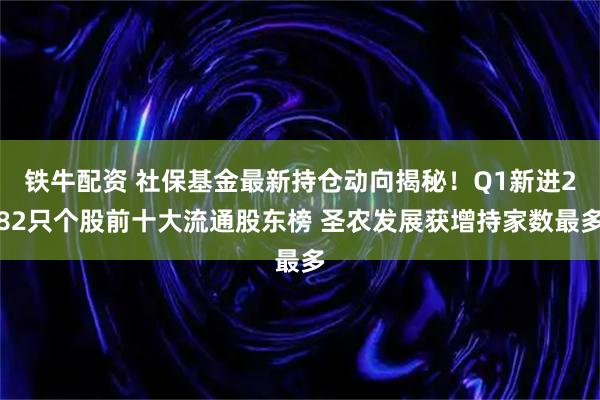铁牛配资 社保基金最新持仓动向揭秘！Q1新进282只个股前十大流通股东榜 圣农发展获增持家数最多