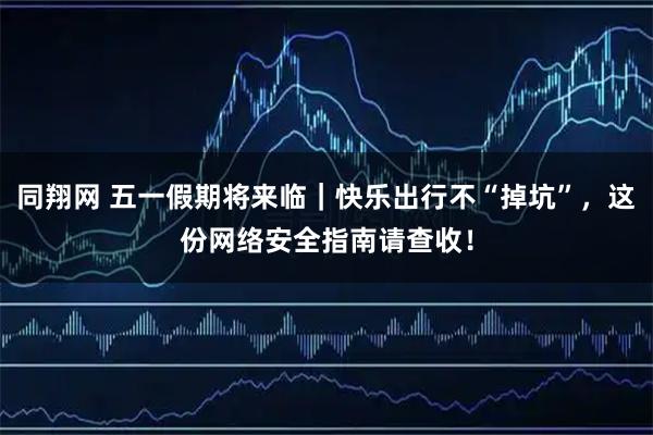 同翔网 五一假期将来临｜快乐出行不“掉坑”，这份网络安全指南请查收！
